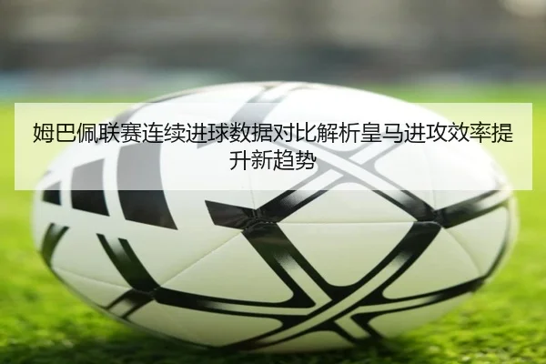 姆巴佩联赛连续进球数据对比解析皇马进攻效率提升新趋势